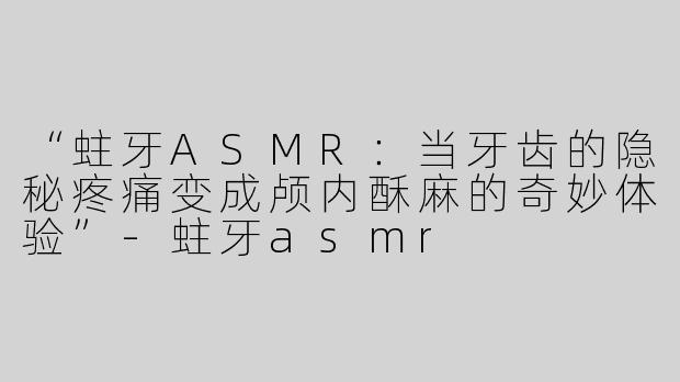 “蛀牙ASMR：当牙齿的隐秘疼痛变成颅内酥麻的奇妙体验”-蛀牙asmr