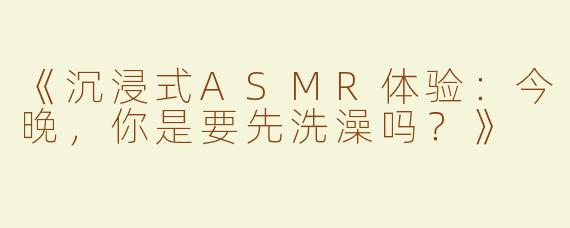 《沉浸式ASMR体验：今晚，你是要先洗澡吗？》