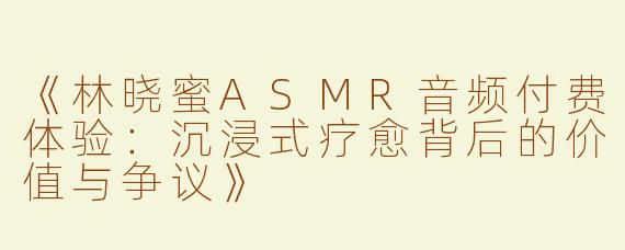《林晓蜜ASMR音频付费体验：沉浸式疗愈背后的价值与争议》