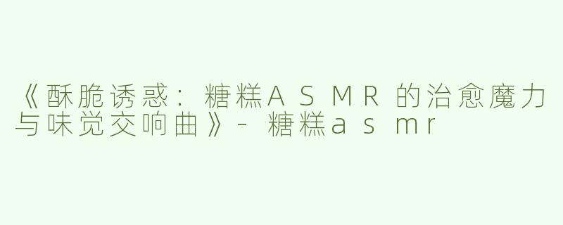 《酥脆诱惑：糖糕ASMR的治愈魔力与味觉交响曲》-糖糕asmr