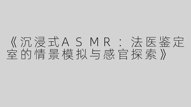 《沉浸式ASMR：法医鉴定室的情景模拟与感官探索》