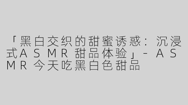 「黑白交织的甜蜜诱惑：沉浸式ASMR甜品体验」-ASMR今天吃黑白色甜品