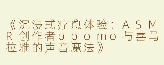 《沉浸式疗愈体验：ASMR创作者ppomo与喜马拉雅的声音魔法》