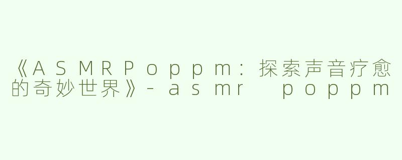 《ASMRPoppm：探索声音疗愈的奇妙世界》-asmr poppm