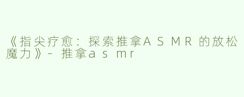 《指尖疗愈：探索推拿ASMR的放松魔力》-推拿asmr