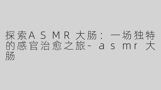 探索ASMR大肠：一场独特的感官治愈之旅-asmr大肠