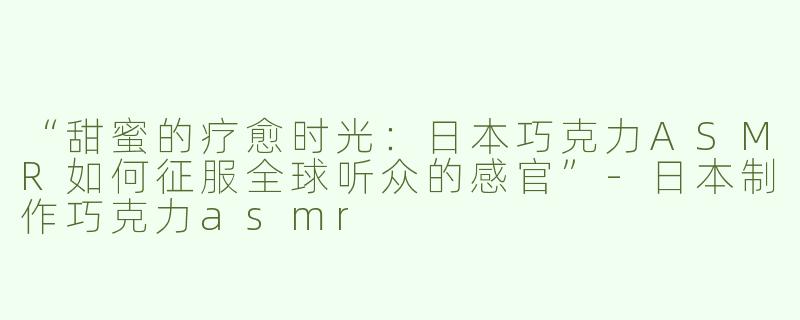 “甜蜜的疗愈时光：日本巧克力ASMR如何征服全球听众的感官”-日本制作巧克力asmr
