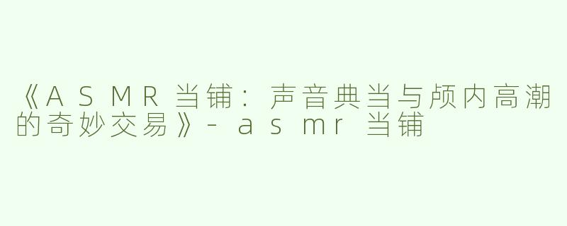 《ASMR当铺：声音典当与颅内高潮的奇妙交易》-asmr当铺