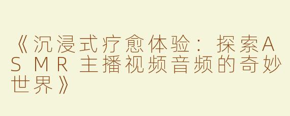 《沉浸式疗愈体验：探索ASMR主播视频音频的奇妙世界》