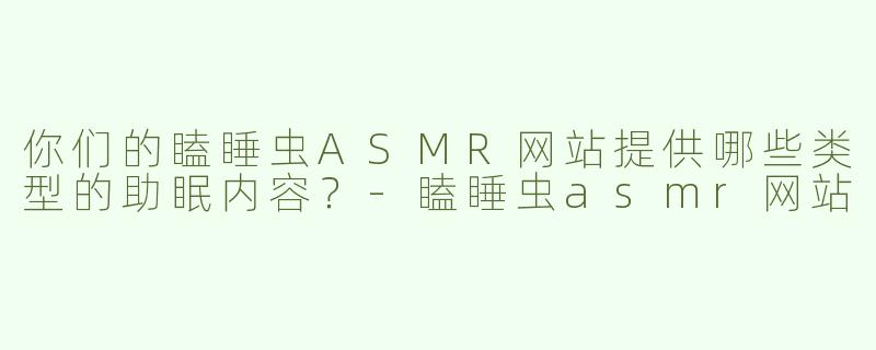 你们的瞌睡虫ASMR网站提供哪些类型的助眠内容？-瞌睡虫asmr网站