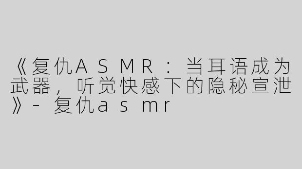 《复仇ASMR：当耳语成为武器，听觉快感下的隐秘宣泄》-复仇asmr