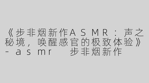 《步非烟新作ASMR：声之秘境，唤醒感官的极致体验》-asmr 步非烟新作