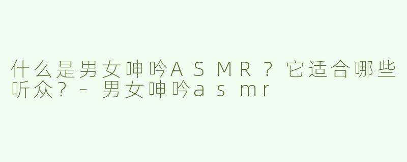 什么是男女呻吟ASMR？它适合哪些听众？-男女呻吟asmr