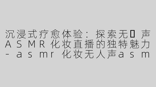 沉浸式疗愈体验：探索无⼈声ASMR化妆直播的独特魅力-asmr化妆无人声asmr直播