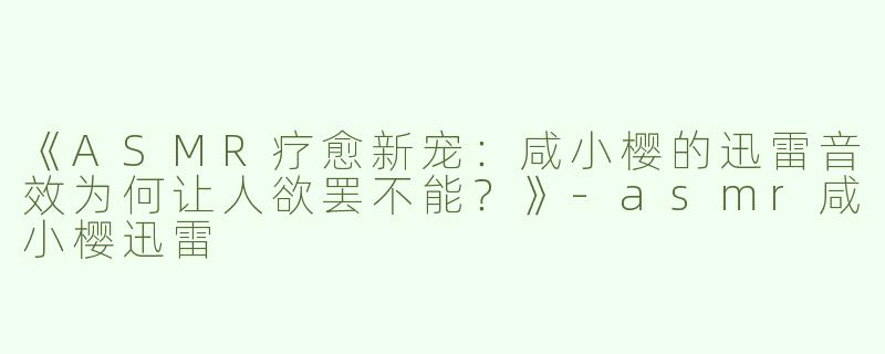 《ASMR疗愈新宠：咸小樱的迅雷音效为何让人欲罢不能？》-asmr咸小樱迅雷