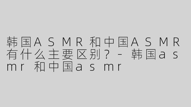韩国ASMR和中国ASMR有什么主要区别？-韩国asmr和中国asmr