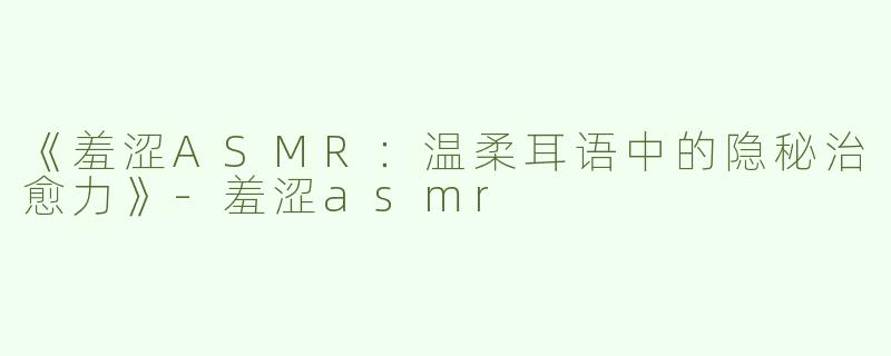 《羞涩ASMR：温柔耳语中的隐秘治愈力》-羞涩asmr