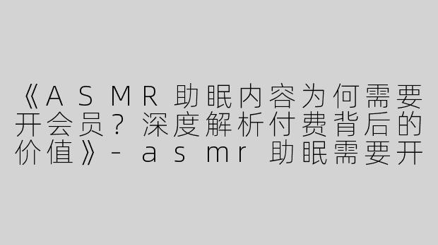 《ASMR助眠内容为何需要开会员？深度解析付费背后的价值》-asmr助眠需要开会员