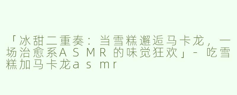 「冰甜二重奏：当雪糕邂逅马卡龙，一场治愈系ASMR的味觉狂欢」-吃雪糕加马卡龙asmr