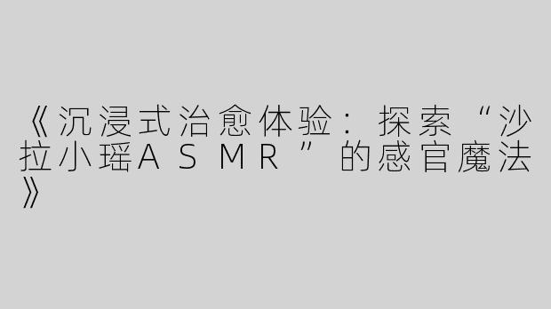 《沉浸式治愈体验：探索“沙拉小瑶ASMR”的感官魔法》