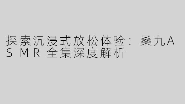 探索沉浸式放松体验：桑九ASMR全集深度解析