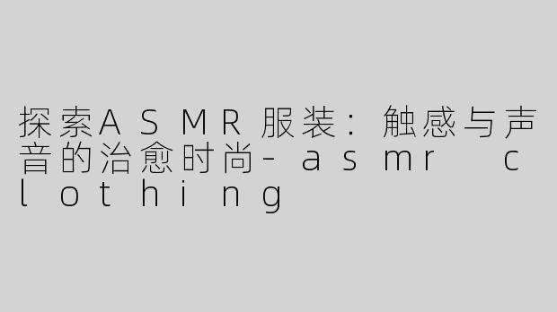探索ASMR服装：触感与声音的治愈时尚-asmr clothing