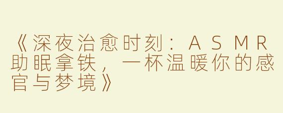 《深夜治愈时刻：ASMR助眠拿铁，一杯温暖你的感官与梦境》