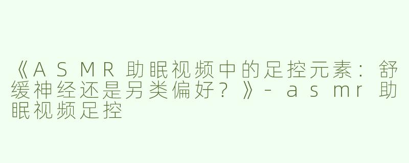 《ASMR助眠视频中的足控元素：舒缓神经还是另类偏好？》-asmr助眠视频足控