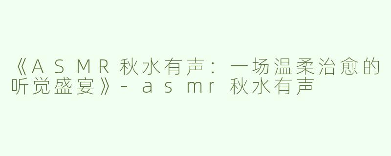 《ASMR秋水有声：一场温柔治愈的听觉盛宴》-asmr秋水有声