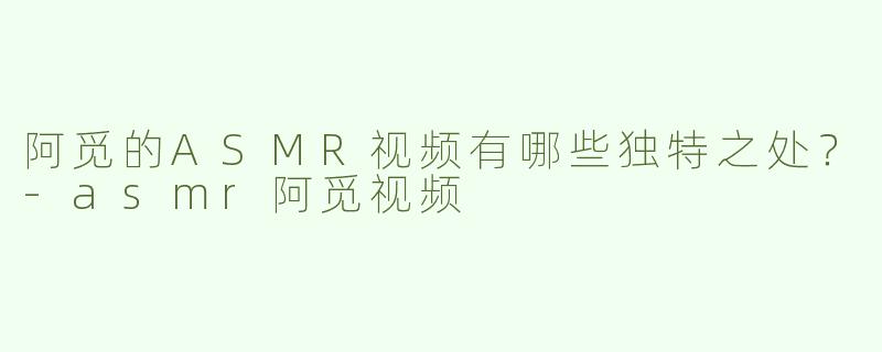 阿觅的ASMR视频有哪些独特之处？-asmr阿觅视频
