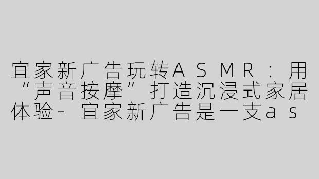 宜家新广告玩转ASMR：用“声音按摩”打造沉浸式家居体验-宜家新广告是一支asmr