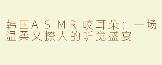 韩国ASMR咬耳朵：一场温柔又撩人的听觉盛宴