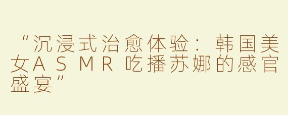 “沉浸式治愈体验：韩国美女ASMR吃播苏娜的感官盛宴”