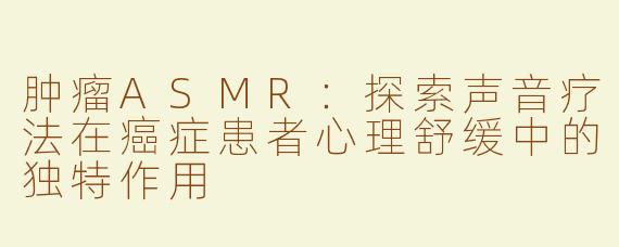 肿瘤ASMR：探索声音疗法在癌症患者心理舒缓中的独特作用
