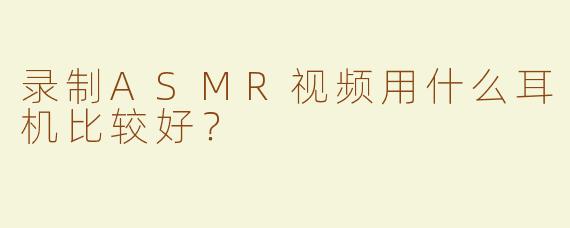 录制ASMR视频用什么耳机比较好？