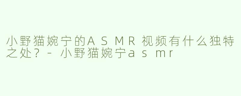 小野猫婉宁的ASMR视频有什么独特之处？-小野猫婉宁asmr