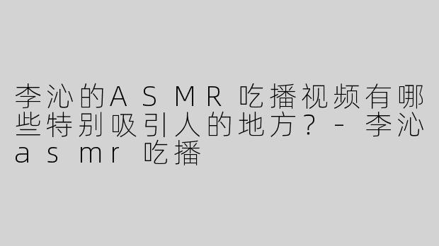 李沁的ASMR吃播视频有哪些特别吸引人的地方？-李沁asmr吃播