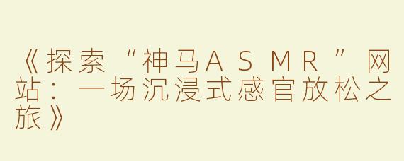 《探索“神马ASMR”网站：一场沉浸式感官放松之旅》