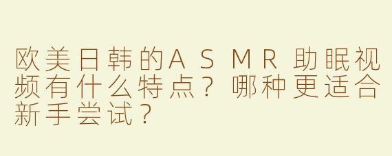 欧美日韩的ASMR助眠视频有什么特点？哪种更适合新手尝试？