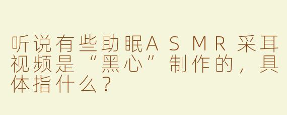 听说有些助眠ASMR采耳视频是“黑心”制作的，具体指什么？