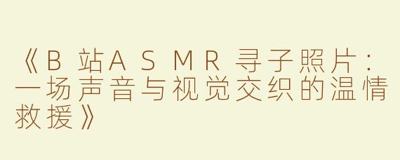 《B站ASMR寻子照片：一场声音与视觉交织的温情救援》