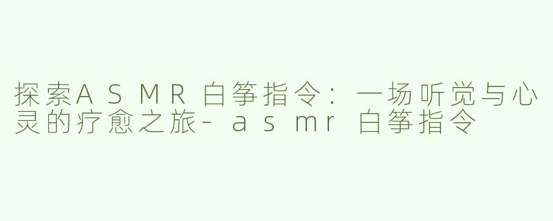 探索ASMR白筝指令：一场听觉与心灵的疗愈之旅-asmr白筝指令