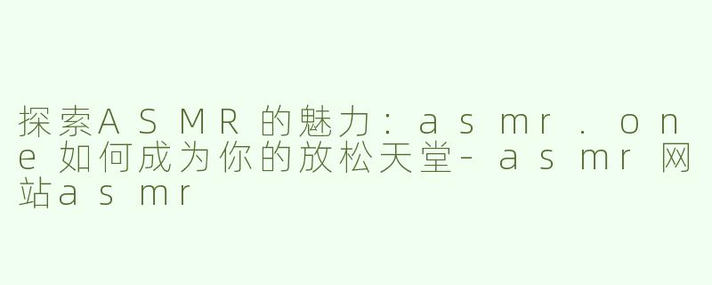 探索ASMR的魅力：asmr.one如何成为你的放松天堂-asmr网站asmr