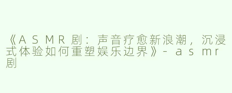 《ASMR剧：声音疗愈新浪潮，沉浸式体验如何重塑娱乐边界》-asmr剧