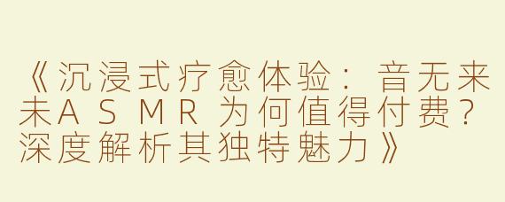 《沉浸式疗愈体验：音无来未ASMR为何值得付费？深度解析其独特魅力》