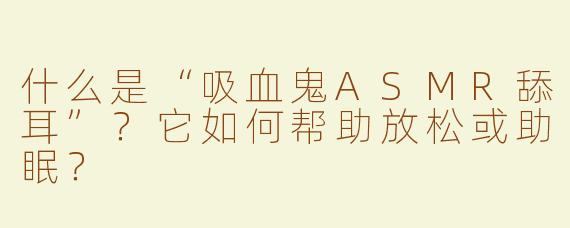 什么是“吸血鬼ASMR舔耳”？它如何帮助放松或助眠？