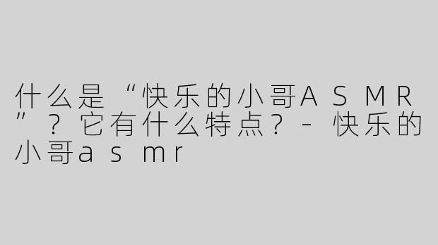 什么是“快乐的小哥ASMR”？它有什么特点？-快乐的小哥asmr