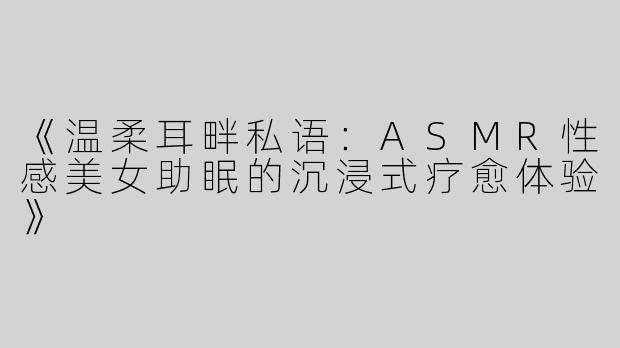 《温柔耳畔私语：ASMR性感美女助眠的沉浸式疗愈体验》