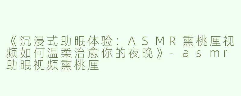 《沉浸式助眠体验：ASMR熏桃厘视频如何温柔治愈你的夜晚》-asmr助眠视频熏桃厘