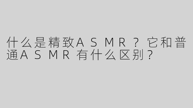 什么是精致ASMR？它和普通ASMR有什么区别？
